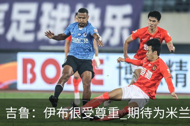 吉鲁：伊布很受尊重 期待为米兰取得伟大的成就